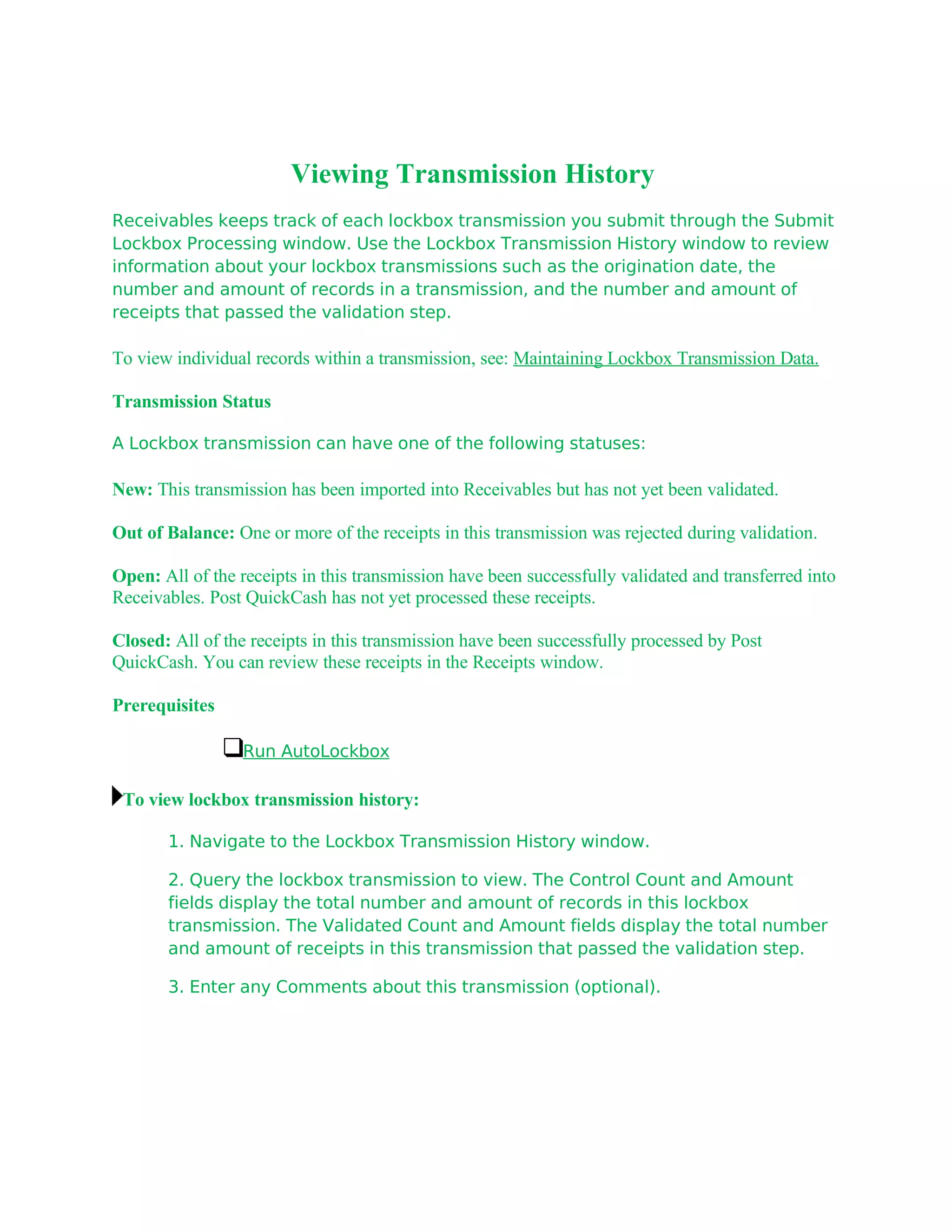 Viewing Transmission History
Receivables keeps track of each lockbox transmission you submit through the Submit
Lockbox Processing window. Use the Lockbox Transmission History window to review
information about your lockbox transmissions such as the origination date, the
number and amount of records in a transmission, and the number and amount of
receipts that passed the validation step.

To view individual records within a transmission, see: Maintaining Lockbox Transmission Data.

Transmission Status

A Lockbox transmission can have one of the following statuses:

New: This transmission has been imported into Receivables but has not yet been validated.

Out of Balance: One or more of the receipts in this transmission was rejected during validation.

Open: All of the receipts in this transmission have been successfully validated and transferred into
Receivables. Post QuickCash has not yet processed these receipts.

Closed: All of the receipts in this transmission have been successfully processed by Post
QuickCash. You can review these receipts in the Receipts window.

Prerequisites

                  Run AutoLockbox

 To view lockbox transmission history:

       1. Navigate to the Lockbox Transmission History window.

       2. Query the lockbox transmission to view. The Control Count and Amount
       fields display the total number and amount of records in this lockbox
       transmission. The Validated Count and Amount fields display the total number
       and amount of receipts in this transmission that passed the validation step.

       3. Enter any Comments about this transmission (optional).
 
