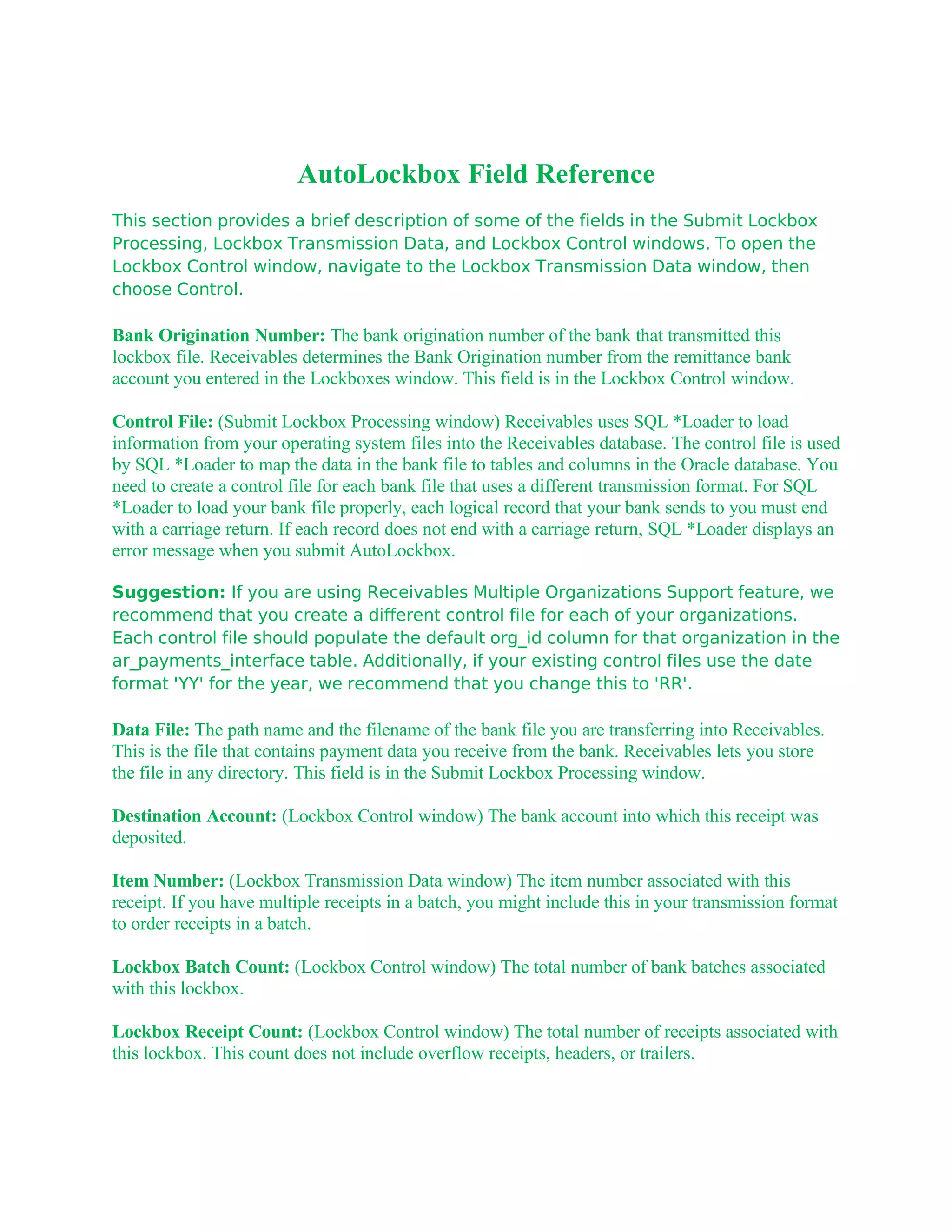 AutoLockbox Field Reference
This section provides a brief description of some of the fields in the Submit Lockbox
Processing, Lockbox Transmission Data, and Lockbox Control windows. To open the
Lockbox Control window, navigate to the Lockbox Transmission Data window, then
choose Control.

Bank Origination Number: The bank origination number of the bank that transmitted this
lockbox file. Receivables determines the Bank Origination number from the remittance bank
account you entered in the Lockboxes window. This field is in the Lockbox Control window.

Control File: (Submit Lockbox Processing window) Receivables uses SQL *Loader to load
information from your operating system files into the Receivables database. The control file is used
by SQL *Loader to map the data in the bank file to tables and columns in the Oracle database. You
need to create a control file for each bank file that uses a different transmission format. For SQL
*Loader to load your bank file properly, each logical record that your bank sends to you must end
with a carriage return. If each record does not end with a carriage return, SQL *Loader displays an
error message when you submit AutoLockbox.

Suggestion: If you are using Receivables Multiple Organizations Support feature, we
recommend that you create a different control file for each of your organizations.
Each control file should populate the default org_id column for that organization in the
ar_payments_interface table. Additionally, if your existing control files use the date
format 'YY' for the year, we recommend that you change this to 'RR'.

Data File: The path name and the filename of the bank file you are transferring into Receivables.
This is the file that contains payment data you receive from the bank. Receivables lets you store
the file in any directory. This field is in the Submit Lockbox Processing window.

Destination Account: (Lockbox Control window) The bank account into which this receipt was
deposited.

Item Number: (Lockbox Transmission Data window) The item number associated with this
receipt. If you have multiple receipts in a batch, you might include this in your transmission format
to order receipts in a batch.

Lockbox Batch Count: (Lockbox Control window) The total number of bank batches associated
with this lockbox.

Lockbox Receipt Count: (Lockbox Control window) The total number of receipts associated with
this lockbox. This count does not include overflow receipts, headers, or trailers.
 
