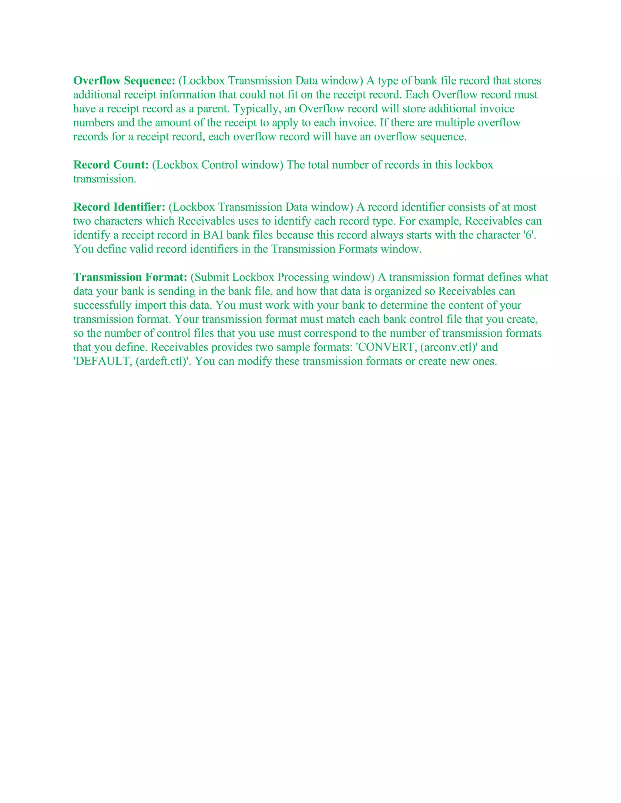 Overflow Sequence: (Lockbox Transmission Data window) A type of bank file record that stores
additional receipt information that could not fit on the receipt record. Each Overflow record must
have a receipt record as a parent. Typically, an Overflow record will store additional invoice
numbers and the amount of the receipt to apply to each invoice. If there are multiple overflow
records for a receipt record, each overflow record will have an overflow sequence.

Record Count: (Lockbox Control window) The total number of records in this lockbox
transmission.

Record Identifier: (Lockbox Transmission Data window) A record identifier consists of at most
two characters which Receivables uses to identify each record type. For example, Receivables can
identify a receipt record in BAI bank files because this record always starts with the character '6'.
You define valid record identifiers in the Transmission Formats window.

Transmission Format: (Submit Lockbox Processing window) A transmission format defines what
data your bank is sending in the bank file, and how that data is organized so Receivables can
successfully import this data. You must work with your bank to determine the content of your
transmission format. Your transmission format must match each bank control file that you create,
so the number of control files that you use must correspond to the number of transmission formats
that you define. Receivables provides two sample formats: 'CONVERT, (arconv.ctl)' and
'DEFAULT, (ardeft.ctl)'. You can modify these transmission formats or create new ones.
 