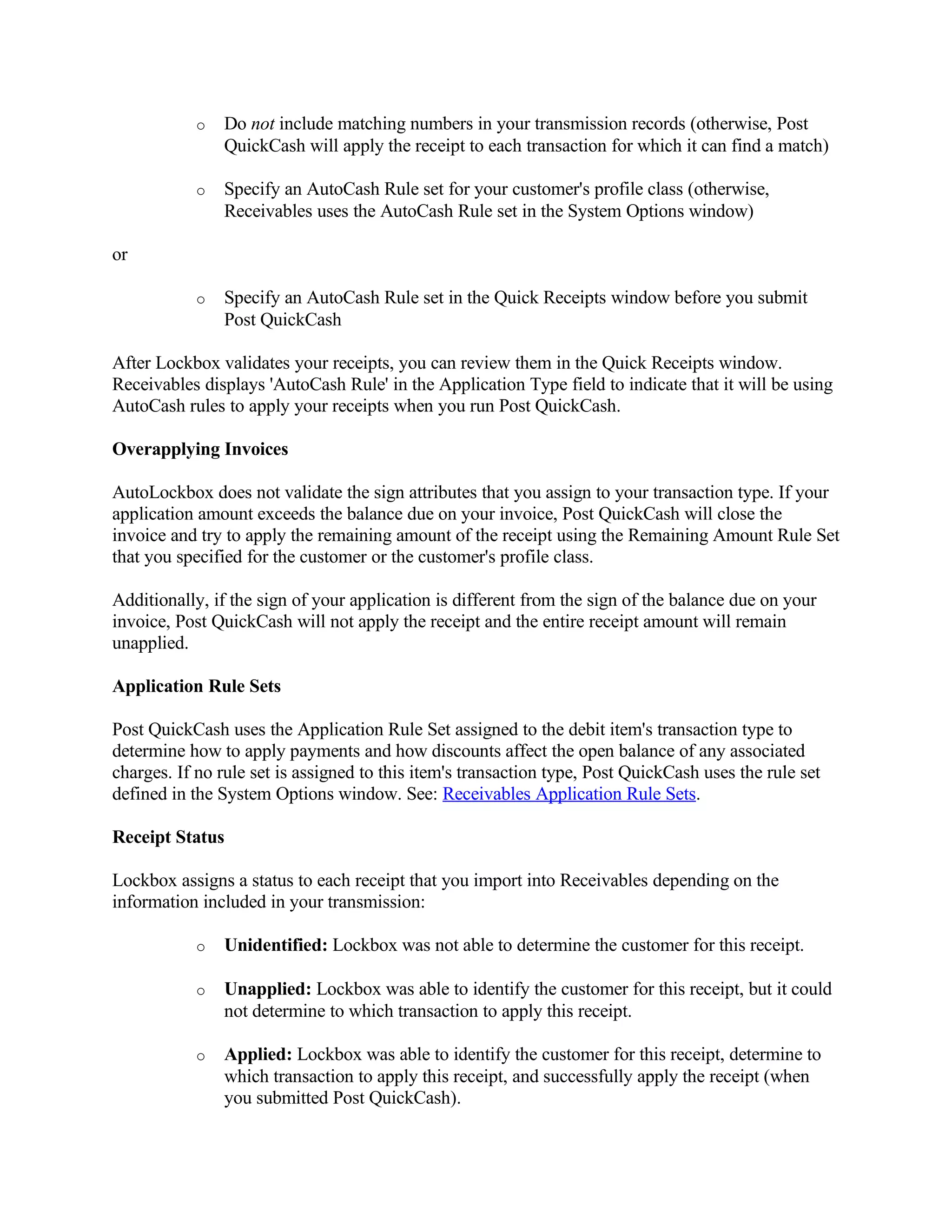 o   Do not include matching numbers in your transmission records (otherwise, Post
               QuickCash will apply the receipt to each transaction for which it can find a match)

           o   Specify an AutoCash Rule set for your customer's profile class (otherwise,
               Receivables uses the AutoCash Rule set in the System Options window)

or

           o   Specify an AutoCash Rule set in the Quick Receipts window before you submit
               Post QuickCash

After Lockbox validates your receipts, you can review them in the Quick Receipts window.
Receivables displays 'AutoCash Rule' in the Application Type field to indicate that it will be using
AutoCash rules to apply your receipts when you run Post QuickCash.

Overapplying Invoices

AutoLockbox does not validate the sign attributes that you assign to your transaction type. If your
application amount exceeds the balance due on your invoice, Post QuickCash will close the
invoice and try to apply the remaining amount of the receipt using the Remaining Amount Rule Set
that you specified for the customer or the customer's profile class.

Additionally, if the sign of your application is different from the sign of the balance due on your
invoice, Post QuickCash will not apply the receipt and the entire receipt amount will remain
unapplied.

Application Rule Sets

Post QuickCash uses the Application Rule Set assigned to the debit item's transaction type to
determine how to apply payments and how discounts affect the open balance of any associated
charges. If no rule set is assigned to this item's transaction type, Post QuickCash uses the rule set
defined in the System Options window. See: Receivables Application Rule Sets.

Receipt Status

Lockbox assigns a status to each receipt that you import into Receivables depending on the
information included in your transmission:

           o   Unidentified: Lockbox was not able to determine the customer for this receipt.

           o   Unapplied: Lockbox was able to identify the customer for this receipt, but it could
               not determine to which transaction to apply this receipt.

           o   Applied: Lockbox was able to identify the customer for this receipt, determine to
               which transaction to apply this receipt, and successfully apply the receipt (when
               you submitted Post QuickCash).
 