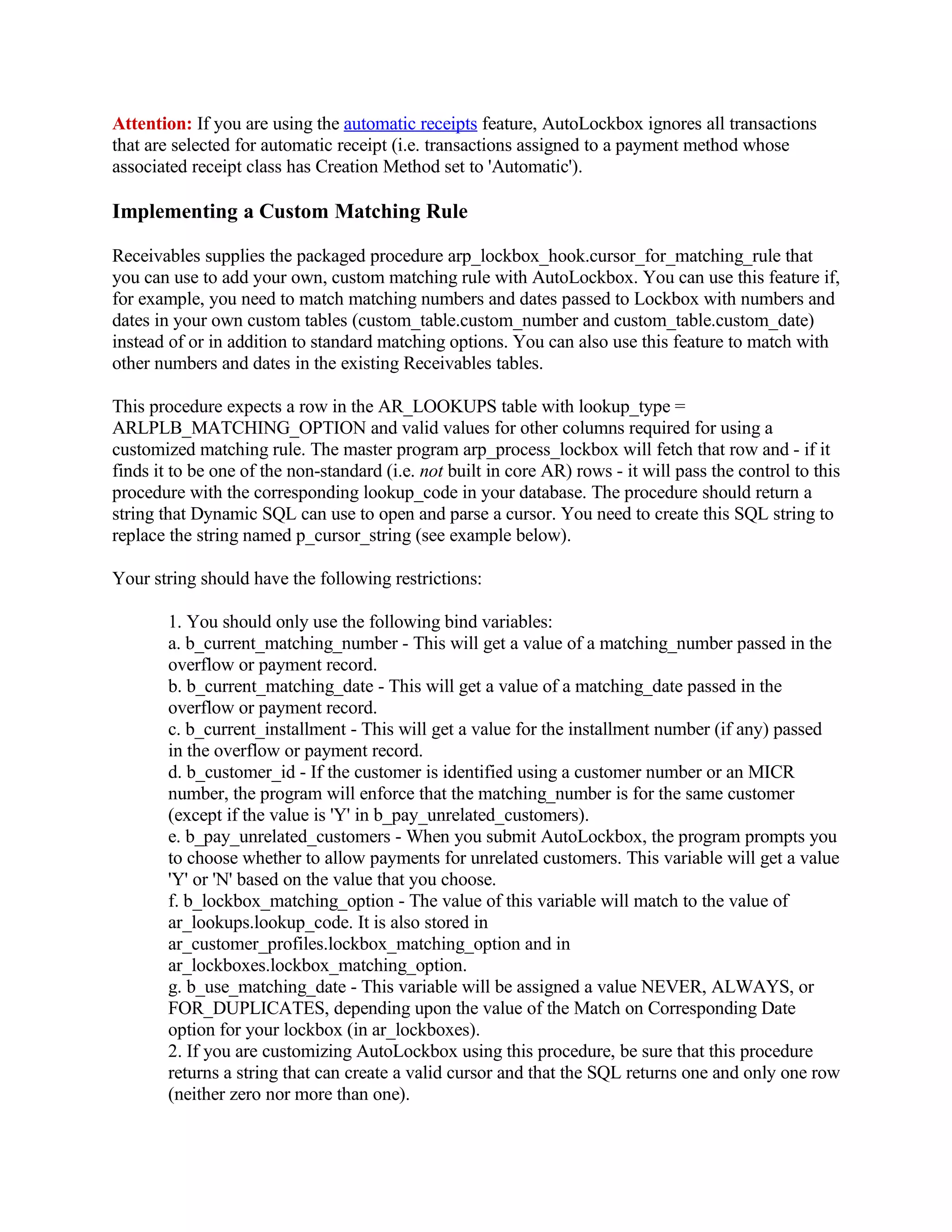 Attention: If you are using the automatic receipts feature, AutoLockbox ignores all transactions
that are selected for automatic receipt (i.e. transactions assigned to a payment method whose
associated receipt class has Creation Method set to 'Automatic').

Implementing a Custom Matching Rule

Receivables supplies the packaged procedure arp_lockbox_hook.cursor_for_matching_rule that
you can use to add your own, custom matching rule with AutoLockbox. You can use this feature if,
for example, you need to match matching numbers and dates passed to Lockbox with numbers and
dates in your own custom tables (custom_table.custom_number and custom_table.custom_date)
instead of or in addition to standard matching options. You can also use this feature to match with
other numbers and dates in the existing Receivables tables.

This procedure expects a row in the AR_LOOKUPS table with lookup_type =
ARLPLB_MATCHING_OPTION and valid values for other columns required for using a
customized matching rule. The master program arp_process_lockbox will fetch that row and - if it
finds it to be one of the non-standard (i.e. not built in core AR) rows - it will pass the control to this
procedure with the corresponding lookup_code in your database. The procedure should return a
string that Dynamic SQL can use to open and parse a cursor. You need to create this SQL string to
replace the string named p_cursor_string (see example below).

Your string should have the following restrictions:

        1. You should only use the following bind variables:
        a. b_current_matching_number - This will get a value of a matching_number passed in the
        overflow or payment record.
        b. b_current_matching_date - This will get a value of a matching_date passed in the
        overflow or payment record.
        c. b_current_installment - This will get a value for the installment number (if any) passed
        in the overflow or payment record.
        d. b_customer_id - If the customer is identified using a customer number or an MICR
        number, the program will enforce that the matching_number is for the same customer
        (except if the value is 'Y' in b_pay_unrelated_customers).
        e. b_pay_unrelated_customers - When you submit AutoLockbox, the program prompts you
        to choose whether to allow payments for unrelated customers. This variable will get a value
        'Y' or 'N' based on the value that you choose.
        f. b_lockbox_matching_option - The value of this variable will match to the value of
        ar_lookups.lookup_code. It is also stored in
        ar_customer_profiles.lockbox_matching_option and in
        ar_lockboxes.lockbox_matching_option.
        g. b_use_matching_date - This variable will be assigned a value NEVER, ALWAYS, or
        FOR_DUPLICATES, depending upon the value of the Match on Corresponding Date
        option for your lockbox (in ar_lockboxes).
        2. If you are customizing AutoLockbox using this procedure, be sure that this procedure
        returns a string that can create a valid cursor and that the SQL returns one and only one row
        (neither zero nor more than one).
 