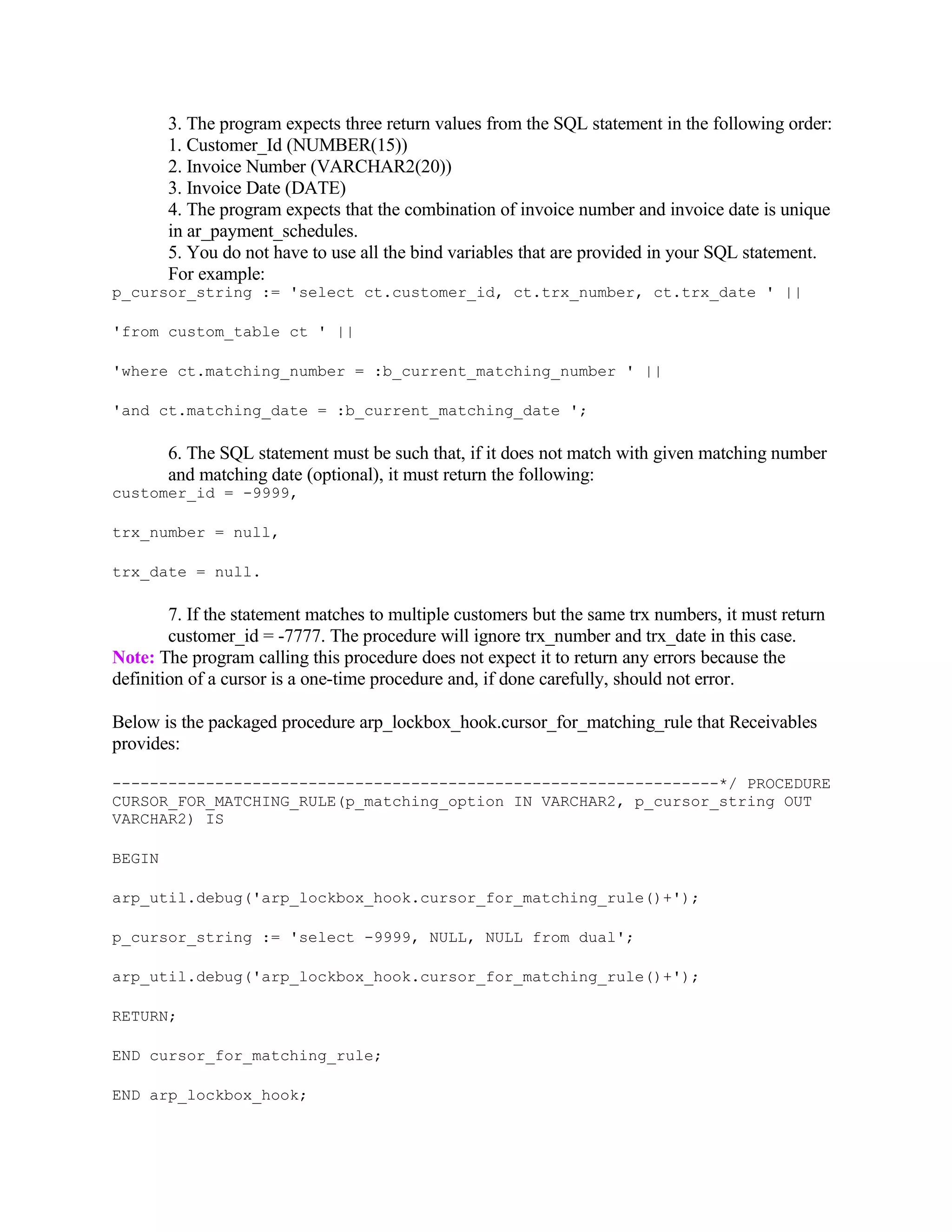 3. The program expects three return values from the SQL statement in the following order:
        1. Customer_Id (NUMBER(15))
        2. Invoice Number (VARCHAR2(20))
        3. Invoice Date (DATE)
        4. The program expects that the combination of invoice number and invoice date is unique
        in ar_payment_schedules.
        5. You do not have to use all the bind variables that are provided in your SQL statement.
        For example:
p_cursor_string := 'select ct.customer_id, ct.trx_number, ct.trx_date ' ||

'from custom_table ct ' ||

'where ct.matching_number = :b_current_matching_number ' ||

'and ct.matching_date = :b_current_matching_date ';

        6. The SQL statement must be such that, if it does not match with given matching number
        and matching date (optional), it must return the following:
customer_id = -9999,

trx_number = null,

trx_date = null.

        7. If the statement matches to multiple customers but the same trx numbers, it must return
        customer_id = -7777. The procedure will ignore trx_number and trx_date in this case.
Note: The program calling this procedure does not expect it to return any errors because the
definition of a cursor is a one-time procedure and, if done carefully, should not error.

Below is the packaged procedure arp_lockbox_hook.cursor_for_matching_rule that Receivables
provides:

-----------------------------------------------------------------*/ PROCEDURE
CURSOR_FOR_MATCHING_RULE(p_matching_option IN VARCHAR2, p_cursor_string OUT
VARCHAR2) IS

BEGIN

arp_util.debug('arp_lockbox_hook.cursor_for_matching_rule()+');

p_cursor_string := 'select -9999, NULL, NULL from dual';

arp_util.debug('arp_lockbox_hook.cursor_for_matching_rule()+');

RETURN;

END cursor_for_matching_rule;

END arp_lockbox_hook;
 