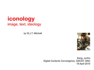 iconology image, text, ideology by W.J.T. Mitchell  Song, Junho Digital Contents Convergence, GSCST, SNU 07 May 2010 