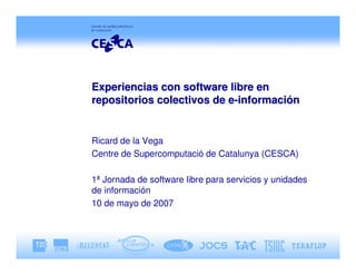 Experiencias con software libre en
repositorios colectivos de e-información


Ricard de la Vega
Centre de Supercomputació de Catalunya (CESCA)

1ª Jornada de software libre para servicios y unidades
de información
10 de mayo de 2007
 