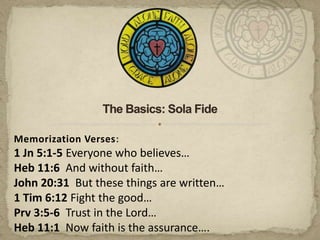 The Basics: Sola Fide Memorization Verses: 1 Jn 5:1-5 Everyone who believes… Heb 11:6  And without faith… John 20:31  But these things are written… 1 Tim 6:12 Fight the good… Prv 3:5-6  Trust in the Lord… Heb 11:1  Now faith is the assurance…. 