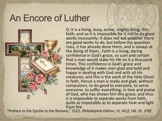 An Encore of Luther	O, it is a living, busy, active, mighty thing, this faith; and so it is impossible for it not to do good works incessantly. It does not ask whether there are good works to do, but before the question rises, it has already done them, and is always at the doing of them…Faith is a living, daring confidence in God’s grace, so sure and certain that a man would stake his life on it a thousand times. This confidence in God’s grace and knowledge of it makes men glad and bold and happy in dealing with God and with all His creatures; and this is the work of the Holy Ghost in faith. Hence a man is ready and glad, without compulsion, to do good to everyone, to serve everyone, to suffer everything, in love and praise of God, who has shown him this grace; and thus it is impossible to separate works from faith, quite as impossible as to separate heat and light from fire“Preface to the Epistle to the Romans,” 1522, Philadelphia Edition, VI, 451f; LW, 35, 370f