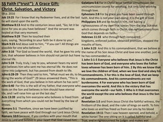 SS Faith (“trust”): A Grace Gift: Christ, Salvation, and VictorySB p. 2016Job 19:25  For I know that my Redeemer lives, and at the last he will stand upon the earth.  Matthew 8:13 And to the centurion Jesus said, “Go; let it be done for you as you have believed.” And the servant was healed at that very moment.Matthew 9:29  Then he touched their eyes, saying, “According to your faith be it done to you.”Mark 9:23 And Jesus said to him, “‘If you can’! All things are possible for one who believes.”John 3:16  “For God so loved the world,  that he gave his only Son, that whoever believes in him should not perish but have eternal life.John 5:24  Truly, truly, I say to you, whoever hears my word and believes him who sent me has eternal life. He does not come into judgment, but has passed from death to life.John 6:28-29  Then they said to him, “What must we do, to be doing the works of God?” 29 Jesus answered them, “This is the work of God, that you believe in him whom he has sent.”John 6:40  For this is the will of my Father, that everyone who looks on the Son and believes in him should have eternal life, and I will raise him up on the last day.”Acts 13:39  and by him everyone who believes is freed from everything from which you could not be freed by the law of Moses.Romans 5:1  Therefore, since we have been justified by faith, we have peace with God through our Lord Jesus Christ.Romans 10:9 because, if you confess with your mouth that Jesus is Lord and believe in your heart that God raised him from the dead, you will be saved.Galatians 5:6 For in Christ Jesus neither circumcision nor uncircumcision counts for anything, but only faith working through love.Ephesians 2:8 For by grace you have been saved through faith. And this is not your own doing; it is the gift of God,Philippians 3:9 and be found in him, not having a righteousness of my own that comes from the law, but that which comes through faith in Christ, the righteousness from God that depends on faith—Hebrews 11:33  who through faith conquered kingdoms, enforced justice, obtained promises, stopped the mouths of lions,1 John 3:23  And this is his commandment, that we believe in the name of his Son Jesus Christ and love one another, just as he has commanded us.1 John 5:1-5 Everyone who believes that Jesus is the Christ has been born of God, and everyone who loves the Father loves whoever has been born of him. 2 By this we know that we love the children of God, when we love God and obey his commandments. 3 For this is the love of God, that we keep his commandments. And his commandments are not burdensome. 4 For everyone who has been born of God overcomes the world. And this is the victory that has overcome the world—our faith. 5 Who is it that overcomes the world except the one who believes that Jesus is the Son of God?Revelation 1:5 and from Jesus Christ the faithful witness, the firstborn of the dead, and the ruler of kings on earth. To him who loves us and has freed us from our sins by his bloodRevelation 19:11 Then I saw heaven opened, and behold, a white horse! The one sitting on it is called Faithful and True, and in righteousness he judges and makes war.