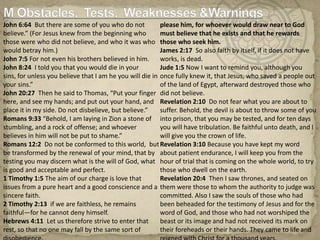 M Obstacles,  Tests,  Weaknesses &WarningsJohn 6:64  But there are some of you who do not believe.” (For Jesus knew from the beginning who those were who did not believe, and who it was who would betray him.)John 7:5 For not even his brothers believed in him.John 8:24  I told you that you would die in your sins, for unless you believe that I am he you will die in your sins.”John 20:27  Then he said to Thomas, “Put your finger here, and see my hands; and put out your hand, and place it in my side. Do not disbelieve, but believe.”Romans 9:33 “Behold, I am laying in Zion a stone of stumbling, and a rock of offense; and whoever believes in him will not be put to shame.”Romans 12:2  Do not be conformed to this world,  but be transformed by the renewal of your mind, that by testing you may discern what is the will of God, what is good and acceptable and perfect.  1 Timothy 1:5 The aim of our charge is love that issues from a pure heart and a good conscience and a sincere faith.2 Timothy 2:13  if we are faithless, he remains faithful—for he cannot deny himself.Hebrews 4:11  Let us therefore strive to enter that rest, so that no one may fall by the same sort of disobedience.Hebrews 11:6 And without faith it is impossible to please him, for whoever would draw near to God must believe that he exists and that he rewards those who seek him.James 2:17  So also faith by itself, if it does not have works, is dead.Jude 1:5 Now I want to remind you, although you once fully knew it, that Jesus, who saved a people out of the land of Egypt, afterward destroyed those who did not believe.Revelation 2:10  Do not fear what you are about to suffer. Behold, the devil is about to throw some of you into prison, that you may be tested, and for ten days you will have tribulation. Be faithful unto death, and I will give you the crown of life.Revelation 3:10 Because you have kept my word about patient endurance, I will keep you from the hour of trial that is coming on the whole world, to try those who dwell on the earth.Revelation 20:4  Then I saw thrones, and seated on them were those to whom the authority to judge was committed. Also I saw the souls of those who had been beheaded for the testimony of Jesus and for the word of God, and those who had not worshiped the beast or its image and had not received its mark on their foreheads or their hands. They came to life and reigned with Christ for a thousand years.