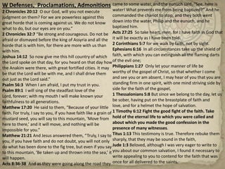 W Defenses,  Proclamations, Admonitions 2 Chronicles 20:12  O our God, will you not execute judgment on them? For we are powerless against this great horde that is coming against us. We do not know what to do, but our eyes are on you.”2 Chronicles 32:7 “Be strong and courageous. Do not be afraid or dismayed before the king of Assyria and all the horde that is with him, for there are more with us than with him.Joshua 14:12  So now give me this hill country of which the Lord spoke on that day, for you heard on that day how the Anakim were there, with great fortified cities. It may be that the Lord will be with me, and I shall drive them out just as the Lord said.”Psalm 56:3  When I am afraid, I put my trust in you.Psalm 89:1  I will sing of the steadfast love of the Lord, forever; with my mouth I will make known your faithfulness to all generations.Matthew 17:20  He said to them, “Because of your little faith. For truly, I say to you, if you have faith like a grain of mustard seed, you will say to this mountain, ‘Move from here to there,’ and it will move, and nothing will be impossible for you.” Matthew 21:21 And Jesus answered them, “Truly, I say to you, if you have faith and do not doubt, you will not only do what has been done to the fig tree, but even if you say to this mountain, ‘Be taken up and thrown into the sea,’ it will happen.Acts 8:36-38  And as they were going along the road they came to some water, and the eunuch said, “See, here is water! What prevents me from being baptized?” And he commanded the chariot to stop, and they both went down into the water, Philip and the eunuch, and he baptized him.Acts 27:25  So take heart, men, for I have faith in God that it will be exactly as I have been told.2 Corinthians 5:7 for we walk by faith, not by sight.Ephesians 6:16  In all circumstances take up the shield of faith, with which you can extinguish all the flaming darts of the evil one;Philippians 1:27  Only let your manner of life be worthy of the gospel of Christ, so that whether I come and see you or am absent, I may hear of you that you are standing firm in one spirit, with one mind striving side by side for the faith of the gospel,1 Thessalonians 5:8 But since we belong to the day, let us be sober, having put on the breastplate of faith and love, and for a helmet the hope of salvation.1 Timothy 6:12 Fight the good fight of the faith. Take hold of the eternal life to which you were called and about which you made the good confession in the presence of many witnesses.Titus 1:13 This testimony is true. Therefore rebuke them sharply, that they may be sound in the faith,Jude 1:3 Beloved, although I was very eager to write to you about our common salvation, I found it necessary to write appealing to you to contend for the faith that was once for all delivered to the saints.