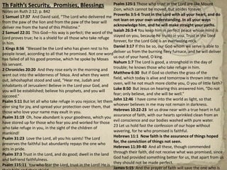 Th Faith’s Security,  Promises, BlessingsNotes on Ruth 2:12; p. 8421 Samuel 17:37  And David said, “The Lord who delivered me from the paw of the lion and from the paw of the bear will deliver me from the hand of this Philistine.” 2 Samuel 22:31  This God—his way is perfect; the word of the Lord proves true; he is a shield for all those who take refuge in him.1 Kings 8:56  “Blessed be the Lord who has given rest to his people Israel, according to all that he promised. Not one word has failed of all his good promise, which he spoke by Moses his servant.2 Chronicles 20:20  And they rose early in the morning and went out into the wilderness of Tekoa. And when they went out, Jehoshaphat stood and said, “Hear me, Judah and inhabitants of Jerusalem! Believe in the Lord your God, and you will be established; believe his prophets, and you will succeed.”Psalm 5:11 But let all who take refuge in you rejoice; let them ever sing for joy, and spread your protection over them, that those who love your name may exult in you.Psalm 31:19  Oh, how abundant is your goodness, which you have stored up for those who fear you and worked for those who take refuge in you, in the sight of the children of mankind!Psalm 31:23  Love the Lord, all you his saints! The Lord preserves the faithful but abundantly repays the one who acts in pride.Psalm 37:3 Trust in the Lord, and do good; dwell in the land and befriend faithfulness.  Psalm 115:11  You who fear the Lord, trust in the Lord! He is their help and their shield.Psalm 125:1 Those who trust in the Lord are like Mount Zion, which cannot be moved, but abides forever.Proverbs 3:5-6 Trust in the Lord with all your heart, and do not lean on your own understanding. In all your ways acknowledge him, and he will make straight your paths.Isaiah 26:3-4 You keep him in perfect peace whose mind is stayed on you, because he trusts in you. Trust in the Lord forever, for the Lord God is an everlasting rock.Daniel 3:17 If this be so, our God whom we serve is able to deliver us from the burning fiery furnace, and he will deliver us out of your hand, O king. Nahum 1:7 The Lord is good, a stronghold in the day of trouble; he knows those who take refuge in him.Matthew 6:30  But if God so clothes the grass of the field, which today is alive and tomorrow is thrown into the oven, will he not much more clothe you, O you of little faith?Luke 8:50  But Jesus on hearing this answered him, “Do not fear; only believe, and she will be well.”John 12:46  I have come into the world as light, so that whoever believes in me may not remain in darkness.Hebrews 10:22-23  let us draw near with a true heart in full assurance of faith, with our hearts sprinkled clean from an evil conscience and our bodies washed with pure water. 23 Let us hold fast the confession of our hope without wavering, for he who promised is faithful.Hebrews 11:1  Now faith is the assurance of things hoped for, the conviction of things not seen.Hebrews 11:39-40  And all these, though commended through their faith, did not receive what was promised, since God had provided something better for us, that apart from us they should not be made perfect.James 5:15  And the prayer of faith will save the one who is sick, and the Lord will raise him up. And if he has committed sins, he will be forgiven.