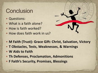 Questions:What is a faith alone?How is faith worked?How does faith work in us?M Faith (Trust): Grace Gift: Christ, Salvation, VictoryT Obstacles, Tests, Weaknesses, & WarningsW Aids to FaithTh Defenses, Proclamation, AdmonitionsF Faith’s Security, Promises, BlessingsConclusion