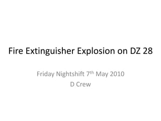 Fire Extinguisher Explosion on DZ 28

       Friday Nightshift 7th May 2010
                  D Crew
 
