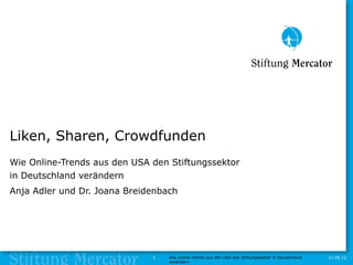 Liken, Sharen, Crowdfunden
Wie Online-Trends aus den USA den Stiftungssektor
in Deutschland verändern
Anja Adler und Dr. Joana Breidenbach




                              1   Wie Online-Trends aus den USA den Stiftungssektor in Deutschland   11.05.12
                                  verändern
 