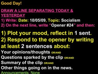 Good Day!  DRAW A LINE SEPARATING TODAY & YESTERDAY 1) Write:   Date:  10/05/09 , Topic:  Socialism 2) On the next line, write “ Opener #24 ” and then:  1) Plot your mood, reflect in  1 sent . 2) Respond to the opener by writing at least  2 sentences  about : Your opinions/thoughts  OR/AND Questions sparked by the clip  OR/AND Summary of the clip  OR/AND Other things going on in the news. Announcements: None Intro Music: Untitled 