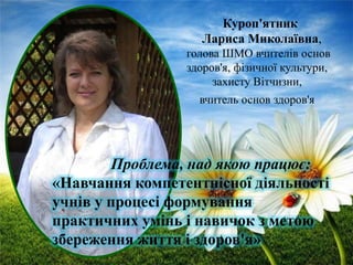 Куроп'ятник
Лариса Миколаївна,
голова ШМО вчителів основ
здоров'я, фізичної культури,
захисту Вітчизни,
вчитель основ здоров'я

Проблема, над якою працює:
«Навчання компетентнісної діяльності
учнів у процесі формування
практичних умінь і навичок з метою
збереження життя і здоров'я»

 