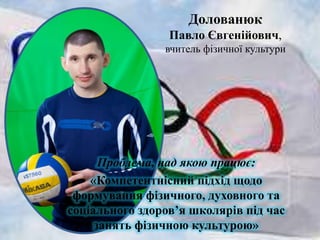 Долованюк
Павло Євгенійович,
вчитель фізичної культури

Проблема, над якою працює:
«Компетентнісний підхід щодо
формування фізичного, духовного та
соціального здоров’я школярів під час
занять фізичною культурою»

 