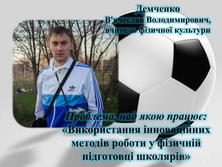 Демченко
В'ячеслав Володимирович,
вчитель фізичної культури

Проблема, над якою працює:
«Використання інноваційних
методів роботи у фізичній
підготовці школярів»

 