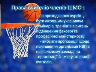 Права вчителів членів ШМО :
- на проходження курсів ,
бути активним учасником
семінарів, тренінгів з питань
підвищення фахової та
професійної майстерності;
- вносити пропозиції щодо
поліпшення організації НВП в
навчальному закладі та
організації й змісту атестації
вчителів.

 