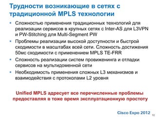 Трудности возникающие в сетях с
традиционной MPLS технологии
 Cложностью применения традиционных технологий для
  реализации сервисов в крупных сетях с Inter-AS для L3VPN
  и PW-Stitching для Multi-Segment PW
 Проблемы реализации высокой доступности и быстрой
  сходимости в масштабах всей сети. Сложность достижения
  50мс сходимости с применением MPLS TE-FRR
 Сложность реализации систем провиженинга и отладки
  сервисов на мультидоменной сети
 Необходимость применения сложных L3 механизмов и
  взаимодействия с протоколами L2 уровня


  Unified MPLS адресует все перечисленные проблемы
 предоставляя в тоже время эксплуатационную простоту


                                                             10
 
