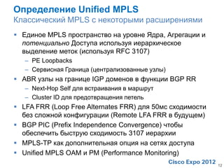 Определение Unified MPLS
Классический MPLS с некоторыми расширениями
 Единое MPLS пространство на уровне Ядра, Агрегации и
  потенциально Доступа используя иерархическое
  выделение меток (используя RFC 3107)
   – PE Loopbacks
   – Сервисная Граница (централизованные узлы)
 ABR узлы на границе IGP доменов в функции BGP RR
   – Next-Hop Self для встраивания в маршрут
   – Cluster ID для предотвращения петель
 LFA FRR (Loop Free Alternates FRR) для 50мс сходимости
  без сложной конфигурации (Remote LFA FRR в будущем)
 BGP PIC (Prefix Independence Convergence) чтобы
  обеспечить быструю сходимость 3107 иерархии
 MPLS-TP как дополнительная опция на сетях доступа
 Unified MPLS OAM и PM (Performance Monitoring)
                                                           12
 