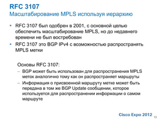 RFC 3107
Масштабирование MPLS используя иерархию
 RFC 3107 был одобрен в 2001, с основной целью
  обеспечить масштабирование MPLS, но до недавнего
  времени не был востребован
 RFC 3107 это BGP IPv4 с возможностью распространять
  MPLS метки


   Основы RFC 3107:
   – BGP может быть использован для распространения MPLS
     меток аналогично тому как он распространяет маршруты
   – Информация о присвоенной маршруту метке может быть
     передана в том же BGP Update сообщении, которое
     используется для распространении информации о самом
     маршруте



                                                            13
 