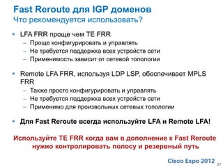 Fast Reroute для IGP доменов
Что рекомендуется использовать?
 LFA FRR проще чем TE FRR
   – Проще конфигурировать и управлять
   – Не требуется поддержка всех устройств сети
   – Применимость зависит от сетевой топологии

 Remote LFA FRR, используя LDP LSP, обеспечивает MPLS
  FRR
   – Также просто конфигурировать и управлять
   – Не требуется поддержка всех устройств сети
   – Применимо для произвольных сетевых топологии

 Для Fast Reroute всегда используйте LFA и Remote LFA!

Используйте TE FRR когда вам в дополнение к Fast Reroute
    нужно контролировать полосу и резервный путь

                                                           27
 