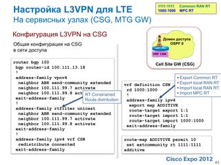 Настройка L3VPN для LTE
                                                              1111:1111    Common RAN RT
                                                              1000:1000    MPC RT

На сервисных узлах (CSG, MTG GW)
Конфигурация L3VPN на CSG
                                                                 Домен доступа
Общая конфигурация на CSG                                           OSPF 0
в сети доступа
                                                            VRF CSN

router bgp 100                                               Cell Site GW (CSG)
 bgp router-id 100.111.13.18
 !
 address-family vpnv4                                                     • Export Common RT
  neighbor ABR send-community extended           vrf definition CSN       • Export local RAN RT
  neighbor 100.111.99.7 activate                  rd 1000:1000            • Import local RAN RT
  neighbor 100.111.99.8 activate
                            RT Constrained        !                       • Import MPC RT
 exit-address-family        Route distribution    address-family ipv4
 !                                                 export map ADDITIVE
 address-family rtfilter unicast                   route-target export 1:1
  neighbor ABR send-community extended             route-target import 1:1
  neighbor 100.111.99.7 activate                   route-target import 1000:1000
  neighbor 100.111.99.8 activate                  exit-address-family
 exit-address-family
 !
 address-family ipv4 vrf CSN                     route-map ADDITIVE permit 10
  redistribute connected                          set extcommunity rt 1111:1111
 exit-address-family                             additive

                                                                                            43
 