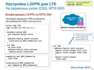 Настройка L3VPN для LTE
                                                    1111:1111   Common RAN RT
                                                    1000:1000   MPC RT

На сервисных узлах (CSG, MTG GW)
Конфигурация L3VPN на MTG GW
                                                   Домен Ядра
Настройка сервисного VPN не меняется                 ISIS L2
при добавлении CSG в сети доступа
                                                                 VRF CSN
router bgp 100
 bgp router-id 100.111.11.1                   Mobile Transport GW (MTG)
 !
 neighbor-group ABR
  use session-group infra                                   • Import Common RT
  !                                                         • Import MPC RT
  address-family vpnv4 unicast                              • Export MPC RT
   route-policy MPC_Community out
 !
 vrf CSN                               vrf CSN
  rd 1000:1000                          address-family ipv4 unicast
  address-family ipv4 unicast            import route-target 1111:1111
   redistribute connected                import route-target 1000:1000
                                         !
community-set MPC_Community              export route-target
  1000:1000                               1000:1000
!
route-policy MPC_Community
  set community MPC_Community

                                                                                44
 