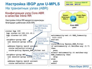 Настройка iBGP для U-MPLS
                                                           1111:1111   Common RAN RT
                                                           1000:1000   MPC RT

На транзитных узлах (ABR)
Конфигурация узла Core ABR
в качестве Inline RR                                     Домен
                                                       Агрегации
                                                                        Домен Ядра
                                                                          ISIS L2
                                                        ISIS L1
Настройки Inline RR вводятся единожды
благодаря шаблонам (IOS-XR)
                             Agg-ABR Nodes                         Core ABR
                             are RR Clients                          узел
router bgp 100               for VPNv4
 bgp router-id 100.111.10.1
 bgp cluster-id 1001                          extcommunity-set rt RAN_Community
 !                                             1111:1111
 neighbor-group AGG            Community      end-set
  use session-group infra      based Egress   !
  !                            filtering      route-policy Egress_RAN_Filter
  address-family vpnv4 unicast                if extcommunity rt matches-any (1:*)
   route-reflector-client                     then
   route-policy Egress_RAN_Filter out           pass
 !                                            elseif extcommunity rt matches-any
 neighbor-group MPC       Regional MPC PEs    RAN_Community then
  use session-group infra are RR Clients        drop
  !                       for VPNv4           else
  address-family vpnv4 unicast                  pass
   route-reflector-client                     endif

                                                                                       46
 