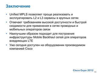 Заключение
 Unified MPLS позволяет проще реализовать и
  эксплуатировать L2 и L3 сервисы в крупных сетях
 Отвечает требованиям высокой доступности и быстрой
  сходимости для применения в сетях проводных и
  мобильных операторов связи
 Наилучшим образом подходит для построения
  инфраструктуры Mobile Backhaul сетей для операторов
  внедряющих LTE
 Уже сегодня доступен на оборудовании производимом
  компанией Cisco




                                                        53
 