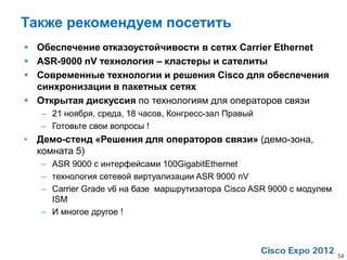 Также рекомендуем посетить
 Обеспечение отказоустойчивости в сетях Carrier Ethernet
 ASR-9000 nV технология – кластеры и сателиты
 Современные технологии и решения Cisco для обеспечения
  синхронизации в пакетных сетях
 Открытая дискуссия по технологиям для операторов связи
   – 21 ноября, среда, 18 часов, Конгресс-зал Правый
   – Готовьте свои вопросы !
• Демо-стенд «Решения для операторов связи» (демо-зона,
  комната 5)
   – ASR 9000 с интерфейсами 100GigabitEthernet
   – технология сетевой виртуализации ASR 9000 nV
   – Carrier Grade v6 на базе маршрутизатора Cisco ASR 9000 с модулем
     ISM
   – И многое другое !



                                                                        54
 