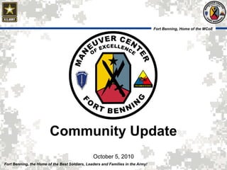 Fort Benning, Home of the MCoE
05 October 2010 1Fort Benning, the Home of the Best Soldiers, Leaders and Families in the Army!
Fort Benning, Home of the MCoE
Community Update
October 5, 2010
 