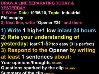 DRAW A LINE SEPARATING TODAY & YESTERDAY 1) Write:   Date:  10/05/10 , Topic:  Industrial Philosophy 2) Next line, write “ Opener #24 ” and then:  1) Write  1 high + 1   low   inlast 24 hours 2) Rate your understanding of yesterday:  lost < 1-5 > too easy (3 is perfect) 3) Respond to the  Opener  by writing at least   1 sentences  about : Your opinions/thoughts  OR/AND Questions sparked by the clip   OR/AND Summary of the clip  OR/AND Announcements: None 