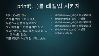 printf(…)를 레벨업 시키자.어서 오시오, %s.그대를 기다리고 있었소.우린 %s만렙이 필요하오.%s, 하루빨리 만렙을 찍으시오.%s가 없으니 지금 다른 직업 다 있고 %s만 없소.지금 레벨이 %d가 뭡니까…blah..strNickname.c_str() / 뉘집딸래미strJobName.c_str() / 사냥꾼strNickname.c_str() / 뉘집딸래미strNickname.c_str() / 뉘집딸래미strJobName.c_str() / 사냥꾼nCharLevel / 77