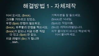 해결방법 1 - 자체제작기획자분들잘 들으세요.($nick)은 닉네임,($job)는 직업이름,($lv)는 캐릭터레벨입니다.자꾸 물어보지 마시고 책상에 적어서 붙여두세요.어서 오시오, ($nick).그대를 기다리고 있었소.우린 ($job) 만렙이 필요하오.($nick), 하루빨리 만렙을 찍으시오.($nick)가 없으니 지금 다른 직업 다 있고 ($job) 만 없소.지금 레벨이 ($lv) 가 뭡니까…blah..