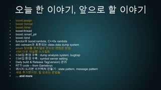 오늘 한 이야기, 앞으로 할 이야기boost:assignboost::formatboost::timerboost:threadboost::smart_ptrboost::bindfunctor와 boost:rambda, C++0x rambdastd::ostream과 호환되는 class data dump systemenum정의를 문자열로 만드는 괜찮은 방법서버 다운 재실행 스크립트디버깅 환경 구축 : dump analysis system, bugtrap디버깅 환경 구축 : symbol server settingDaily build & Release Tag(version) 관리RTTI code – from Gamebryo메시지 드리븐 아키텍쳐 만들기 : state pattern, message pattern새로 추가됐지만, 잘 모르는 문법들… and more