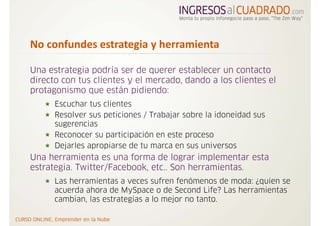No confundes estrategia y herramienta  

Una estrategia podría ser de querer establecer un contacto
directo con tus clientes y el mercado, dando a los clientes el
protagonismo que están pidiendo:
      Escuchar tus clientes
      Resolver sus peticiones / Trabajar sobre la idoneidad sus
      sugerencias
      Reconocer su participación en este proceso
      Dejarles apropiarse de tu marca en sus universos
Una herramienta es una forma de lograr implementar esta
estrategia. Twitter/Facebook, etc.. Son herramientas.
      Las herramientas a veces sufren fenómenos de moda: ¿quien se
      acuerda ahora de MySpace o de Second Life? Las herramientas
      cambian, las estrategias a lo mejor no tanto.
 