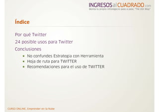 Índice

Por qué Twitter
24 posible usos para Twitter
Conclusiones
     No confundes Estrategia con Herramienta
     Hoja de ruta para TWITTER
     Recomendaciones para el uso de TWITTER
 