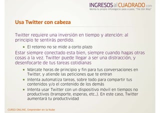 Usa Twitter con cabeza  

Twitter requiere una inversión en tiempo y atención: al
principio te sentirás perdido.
     El retorno no se mide a corto plazo
Estar siempre conectado esta bien, siempre cuando hagas otras
cosas a la vez. Twitter puede llegar a ser una distracción, y
desenfocarte de tus tareas cotidianas
     Márcate horas de principio y fin para tus conversaciones en
     Twitter, y atiende las peticiones que te entran
     Intenta automatiza tareas, sobre todo para compartir tus
     contenidos y/o el contenido de los demás
     Intenta usar Twitter con un dispositivo móvil en tiempos no
     productivos (transporte, esperas, etc…). En este caso, Twitter
     aumentará tu productividad
 