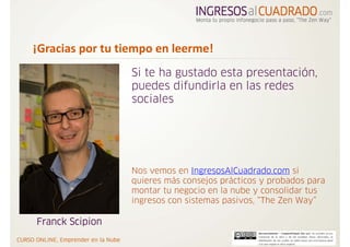 ¡Gracias por tu tiempo en leerme!
                  Si te ha gustado esta presentación,
                  puedes difundirla en las redes
                  sociales




                  Nos vemos en IngresosAlCuadrado.com si
                  quieres más consejos prácticos y probados para
                  montar tu negocio en la nube y consolidar tus
                  ingresos con sistemas pasivos, “The Zen Way”

Franck Scipion
 