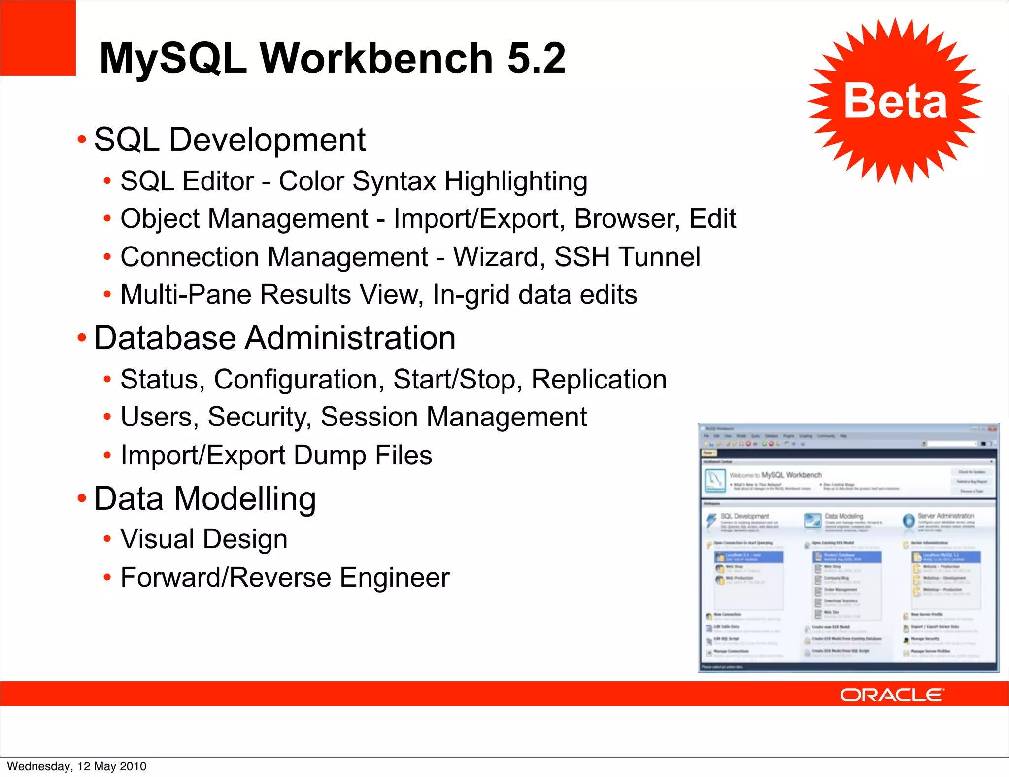 MySQL Workbench 5.2
                                                                    Beta
          • SQL Development
               • SQL Editor - Color Syntax Highlighting
               • Object Management - Import/Export, Browser, Edit
               • Connection Management - Wizard, SSH Tunnel
               • Multi-Pane Results View, In-grid data edits
          • Database Administration
               • Status, Configuration, Start/Stop, Replication
               • Users, Security, Session Management
               • Import/Export Dump Files
          • Data Modelling
               • Visual Design
               • Forward/Reverse Engineer




Wednesday, 12 May 2010
 