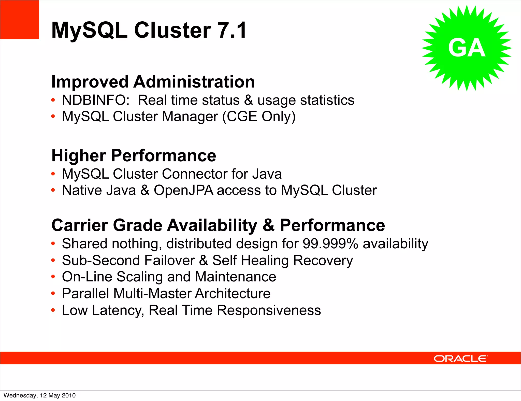 MySQL Cluster 7.1
                                                                                GA
              Improved Administration
              • NDBINFO: Real time status & usage statistics
              • MySQL Cluster Manager (CGE Only)

              Higher Performance
              • MySQL Cluster Connector for Java
              • Native Java & OpenJPA access to MySQL Cluster

              Carrier Grade Availability & Performance
              •   Shared nothing, distributed design for 99.999% availability
              •   Sub-Second Failover & Self Healing Recovery
              •   On-Line Scaling and Maintenance
              •   Parallel Multi-Master Architecture
              •   Low Latency, Real Time Responsiveness




Wednesday, 12 May 2010
 