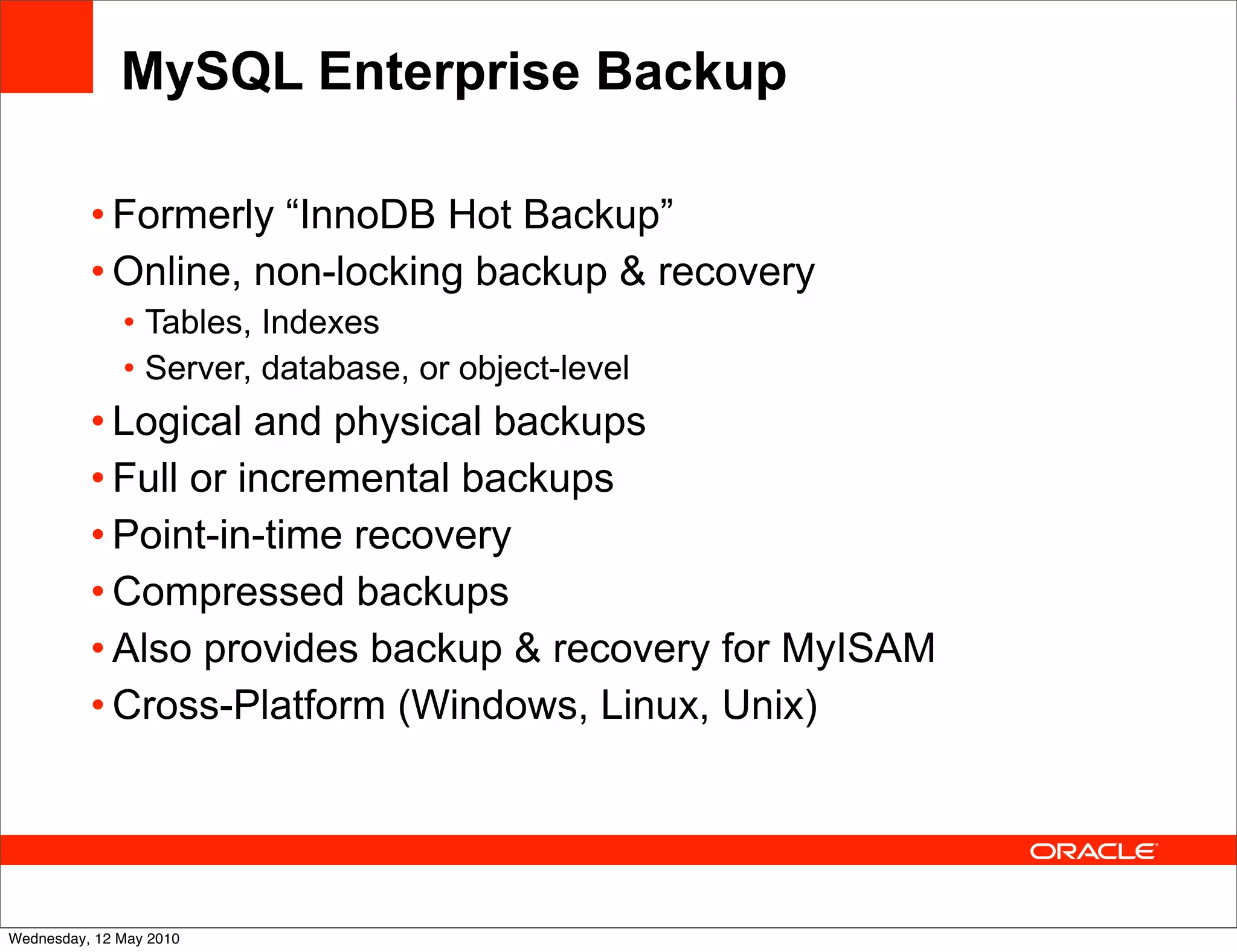 MySQL Enterprise Backup

          • Formerly “InnoDB Hot Backup”
          • Online, non-locking backup & recovery
              • Tables, Indexes
              • Server, database, or object-level
          • Logical and physical backups
          • Full or incremental backups
          • Point-in-time recovery
          • Compressed backups
          • Also provides backup & recovery for MyISAM
          • Cross-Platform (Windows, Linux, Unix)




Wednesday, 12 May 2010
 