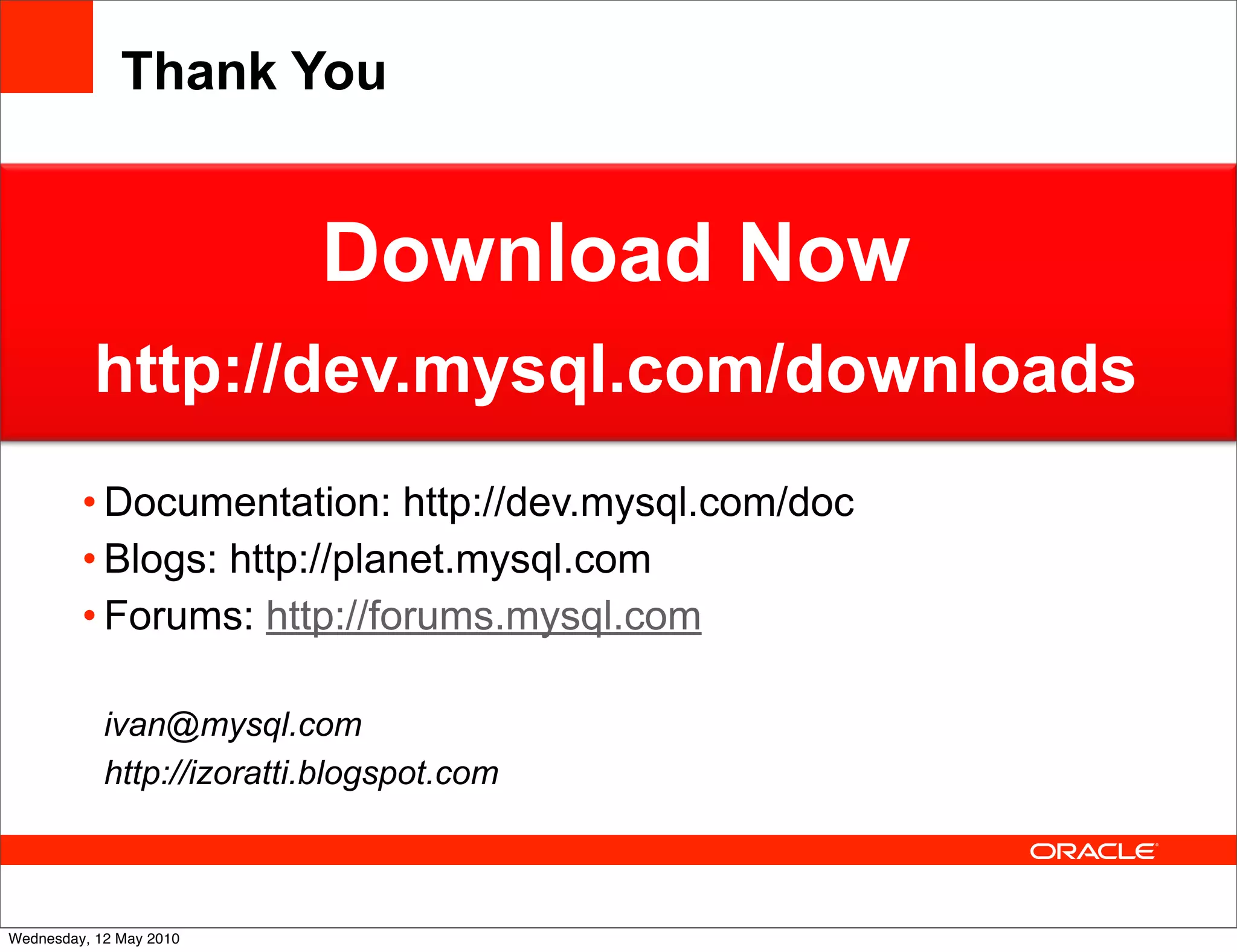 Thank You


                           Download Now
          http://dev.mysql.com/downloads
         • Documentation: http://dev.mysql.com/doc
         • Blogs: http://planet.mysql.com
         • Forums: http://forums.mysql.com

            ivan@mysql.com
            http://izoratti.blogspot.com



Wednesday, 12 May 2010
 