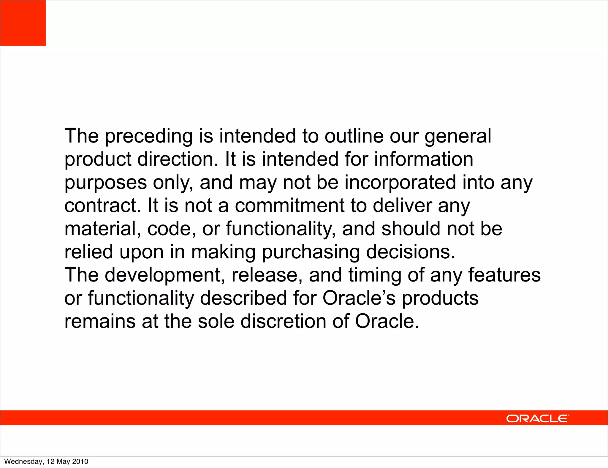 The preceding is intended to outline our general
               product direction. It is intended for information
               purposes only, and may not be incorporated into any
               contract. It is not a commitment to deliver any
               material, code, or functionality, and should not be
               relied upon in making purchasing decisions.
               The development, release, and timing of any features
               or functionality described for Oracle’s products
               remains at the sole discretion of Oracle.




Wednesday, 12 May 2010
 