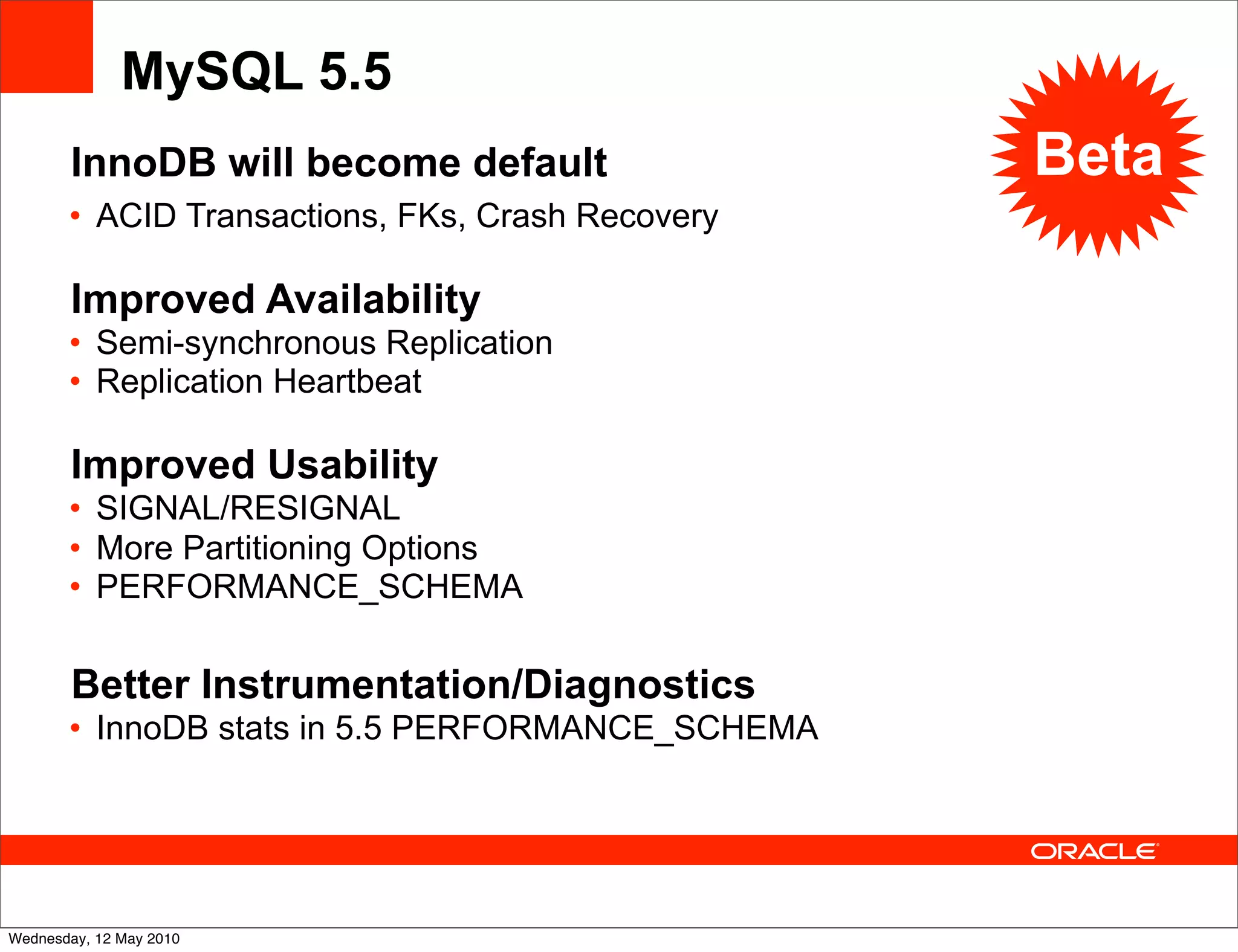 MySQL 5.5
       InnoDB will become default                 Beta
       • ACID Transactions, FKs, Crash Recovery

       Improved Availability
       • Semi-synchronous Replication
       • Replication Heartbeat

       Improved Usability
       • SIGNAL/RESIGNAL
       • More Partitioning Options
       • PERFORMANCE_SCHEMA

       Better Instrumentation/Diagnostics
       • InnoDB stats in 5.5 PERFORMANCE_SCHEMA




Wednesday, 12 May 2010
 