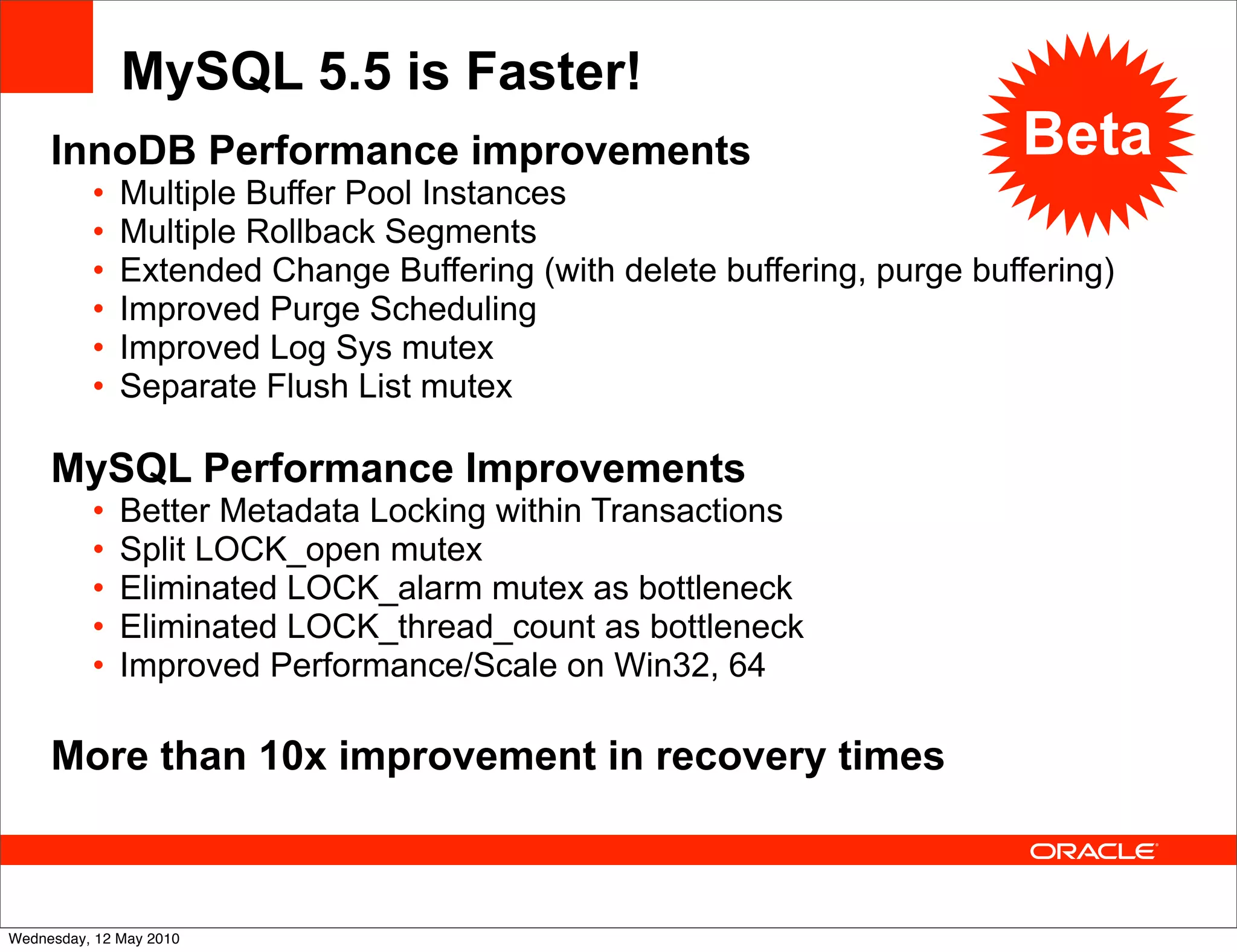 MySQL 5.5 is Faster!
     InnoDB Performance improvements                                     Beta
          •   Multiple Buffer Pool Instances
          •   Multiple Rollback Segments
          •   Extended Change Buffering (with delete buffering, purge buffering)
          •   Improved Purge Scheduling
          •   Improved Log Sys mutex
          •   Separate Flush List mutex

     MySQL Performance Improvements
          •   Better Metadata Locking within Transactions
          •   Split LOCK_open mutex
          •   Eliminated LOCK_alarm mutex as bottleneck
          •   Eliminated LOCK_thread_count as bottleneck
          •   Improved Performance/Scale on Win32, 64

     More than 10x improvement in recovery times



Wednesday, 12 May 2010
 