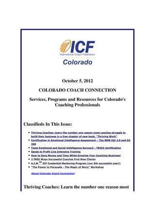 October 5, 2012

          COLORADO COACH CONNECTION

   Services, Programs and Resources for Colorado's
                Coaching Professionals



Classifieds In This Issue:
    Thriving Coaches: Learn the number one reason most coaches struggle to
    build their business in a free chapter of new book, "Thriving Work"
    Certification in Emotional Intelligence Assessment – The NEW EQi 2.0 and EQ
    360
    Team Emotional and Social Intelligence Survey® - TESI® Certification
    Speak to Profit Live Intensive Training
    How to Save Money and Time While Growing Your Coaching Business!
    2 FREE Ways Successful Coaches Find New Clients
             TM
    A.I.M.        ICF Credential Mentoring Program (our 5th successful year!)
    "The Power to Persuade - The Magic of Story" Workshop

    About Colorado Coach Connection




Thriving Coaches: Learn the number one reason most
 