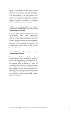 risque. En restructurant la dette grecque quand
c’était encore possible, à la fin de l’année der-
nière, on aurait placé les investisseurs devant
leurs responsabilités, et on leur aurait fait assu-
mer une partie des risques liés à leur investisse-
ment. Avec ce plan de stabilisation, on crée un
aléa moral sur la dette publique et les conditions
d’un retour d’inflation dans une année.


L’Europe aurait-elle préféré cette solution
pour ne pas compromettre ses chances de se
financer sur les marchés?

C’est plus simple que cela. Une fois encore, une
restructuration aurait coûté énormément
d’argent aux banques européennes qui détien-
nent de la dette. Dans certains cas, les Etats
auraient probablement dû réinjecter de l’argent
dans les fonds propres, comme lors de la crise
financière de 2008-2009. Or, d’un point de vue
politique, cette solution aurait été mal acceptée
par les populations.


Nicolas Sarkozy a-t-il raison de montrer du
doigt les spéculateurs?

Non, c’est stupide. La chute des bourses la se-
maine dernière n’est pas le fait unique des spécu-
lateurs, mais simplement d’investisseurs qui dé-
tenaient des obligations d’Etat ou des actions et
qui voulaient éviter de perdre de l’argent. Le
problème réel de la dette en Europe, ce ne sont
pas les spéculateurs qui l’ont créé. Et ce qui est
drôle aujourd’hui, c’est que les politiques euro-
péens félicitent la réaction des marchés de lundi,
alors qu’il y avait probablement des spéculateurs
dans la hausse ! Un jour on les honnit, le lende-
main on les chérit…




Michel Juvet – Bordier & Cie – Interview du 12 mai 2010 parue dans la Tribune de Genève   2/2
 