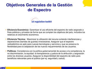Objetivos Generales de la Gestión
           de Espectro



 Eficiencia Económica: Garantizar el uso eficiente del espectro de radio asignado a
  fines públicos y privados de forma que se cumplan los objetivos del país, incluidos los
  relativos al crecimiento económico.

 Eficiencia Técnica: Maximizar la utilización del recurso evitando interferencias y
  separaciones (bandas de guarda) innecesarias. Asegurar que el espectro
  radioeléctrico es apto para nuevas tecnologías y servicios y que se preserva la
  flexibilidad para la adaptación de los nuevos requerimientos de los usuarios.

 Políticos: Consistencia con la política gubernamental de acceso a la competencia, la
  no discriminación, la equidad, la transparencia y justicia de la atribución y asignación
  entre los diversos usuarios. Asegurar la disponibilidad del espectro de radio para
  beneficios relevantes para el público (por ej. seguridad y salud).
 